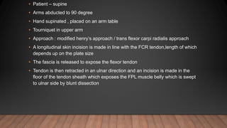 • Patient – supine
• Arms abducted to 90 degree
• Hand supinated , placed on an arm table
• Tourniquet in upper arm
• Approach : modified henry’s approach / trans flexor carpi radialis approach
• A longitudinal skin incision is made in line with the FCR tendon,length of which
depends up on the plate size
• The fascia is released to expose the flexor tendon
• Tendon is then retracted in an ulnar direction and an incision is made in the
floor of the tendon sheath which exposes the FPL muscle belly which is swept
to ulnar side by blunt dissection
 