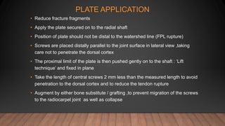 PLATE APPLICATION
• Reduce fracture fragments
• Apply the plate secured on to the radial shaft
• Position of plate should not be distal to the watershed line (FPL rupture)
• Screws are placed distally parallel to the joint surface in lateral view ,taking
care not to penetrate the dorsal cortex
• The proximal limit of the plate is then pushed gently on to the shaft : ‘Lift
technique’ and fixed in plane
• Take the length of central screws 2 mm less than the measured length to avoid
penetration to the dorsal cortex and to reduce the tendon rupture
• Augment by either bone substitute / grafting ,to prevent migration of the screws
to the radiocarpel joint as well as collapse
 