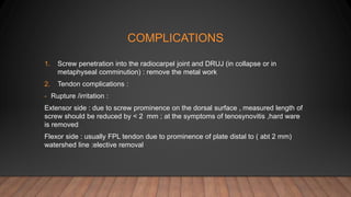 COMPLICATIONS
1. Screw penetration into the radiocarpel joint and DRUJ (in collapse or in
metaphyseal comminution) : remove the metal work
2. Tendon complications :
- Rupture /irritation :
Extensor side : due to screw prominence on the dorsal surface , measured length of
screw should be reduced by < 2 mm ; at the symptoms of tenosynovitis ,hard ware
is removed
Flexor side : usually FPL tendon due to prominence of plate distal to ( abt 2 mm)
watershed line :elective removal
 