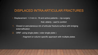DISPLACED INTRA ARTICULAR FRACTURES
• Displacement > 2 mm in : fit and active patients – rqs surgery
:frail, elderly : cast fo comfort
1. Closed or percutaneous rdn of articular fracture surface with bridging
externalfixation
2. ORIF -using single plate ( volar single plate )
- fragment or column specific approach with multiple plates
 