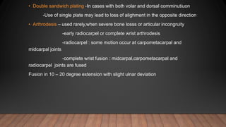 • Double sandwich plating -In cases with both volar and dorsal comminutiuon
-Use of single plate may lead to loss of alighment in the opposite direction
• Arthrodesis – used rarely,when severe bone losss or articular incongruity
-early radiocarpel or complete wrist arthrodesis
-radiocarpel : some motion occur at carpometacarpal and
midcarpal joints
-complete wrist fusion : midcarpal,carpometacarpal and
radiocarpel joints are fused
Fusion in 10 – 20 degree extension with slight ulnar deviation
 