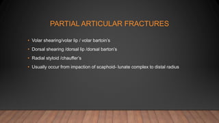 PARTIAL ARTICULAR FRACTURES
• Volar shearing/volar lip / volar bartoin’s
• Dorsal shearing /dorsal lip /dorsal barton’s
• Radial styloid /chauffer’s
• Usually occur from impaction of scaphoid- lunate complex to distal radius
 