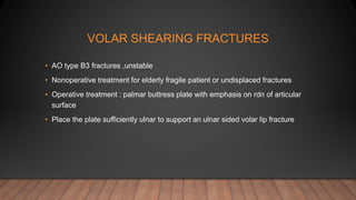 VOLAR SHEARING FRACTURES
• AO type B3 fractures ,unstable
• Nonoperative treatment for elderly fragile patient or undisplaced fractures
• Operative treatment : palmar buttress plate with emphasis on rdn of articular
surface
• Place the plate sufficiently ulnar to support an ulnar sided volar lip fracture
 