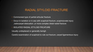 RADIAL STYLOID FRACTURE
• Commonest type of partial articular fracture
• Occur in isolation or in ass with scaphoid fracture ,scapholunate injury
,radiocarpel dislocation ,or more complex distal radial fracture
• ISOLATED RADIAL STYLOID FRCATURE
Usually undisplaced or generally benigh
Careful examination of scaphoid to rule out fracture ,carpel ligamentous injury
 
