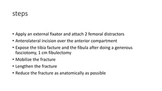 steps
• Apply an external fixator and attach 2 femoral distractors
• Anterolateral incision over the anterior compartment
• Expose the tibia facture and the fibula after doing a generous
fasciotomy, 1 cm fibulectomy
• Mobilize the fracture
• Lengthen the fracture
• Reduce the fracture as anatomically as possible
 
