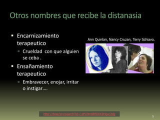 Otros nombres que recibe la distanasia

 Encarnizamiento
                                            Ann Quinlan, Nancy Cruzan, Terry Schiavo.
  terapeutico
   Crueldad con que alguien
    se ceba .
 Ensañamiento
  terapeutico
   Embravecer, enojar, irritar
    o instigar….



                http://drae/srv/search?id=1zPU9m8RfDXX2Hqxc2dg
                                                                                   5
 