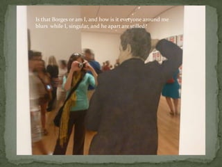 Is that Borges or am I, and how is it everyone around meblurs  while I, singular, and he apart are stilled?