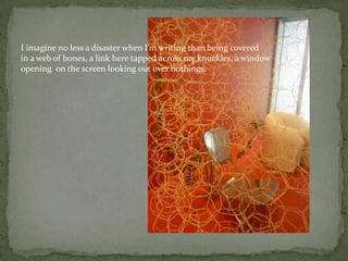I imagine no less a disaster when I’m writing than being covered in a web of bones, a link here tapped across my knuckles, a windowopening  on the screen looking out over nothings.
