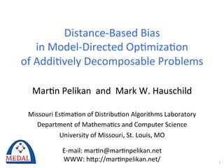Distance-­‐Based	
  Bias	
  	
  
      in	
  Model-­‐Directed	
  Op3miza3on	
  	
  
of	
  Addi3vely	
  Decomposable	
  Problems	
  

   Mar3n	
  Pelikan	
  	
  and	
  	
  Mark	
  W.	
  Hauschild	
  
                              	
  
 Missouri	
  Es3ma3on	
  of	
  Distribu3on	
  Algorithms	
  Laboratory	
  
   Department	
  of	
  Mathema3cs	
  and	
  Computer	
  Science	
  
              University	
  of	
  Missouri,	
  St.	
  Louis,	
  MO	
  
                                      	
  
               E-­‐mail:	
  mar3n@mar3npelikan.net	
  
                WWW:	
  hKp://mar3npelikan.net/	
                            1
 