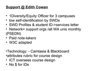 Support @ Edith Cowan 1Diversity/Equity Officer for 3 campuses  low self-identification by SWDs SWD Profiles & student ID->services letter Network= support orgs /all WA unis monthly (PSEDN) Paid note-takers W3C adapted Technology: - Camtasia & Blackboard attributes rubric for course design ICT oversees course design No $ for IDs 