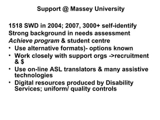 Support @ Massey University 1518 SWD in 2004; 2007, 3000+ self-identify Strong background in needs assessment  Achieve program  & student centre  Use alternative formats)- options known Work closely with support orgs ->recruitment & $  Use on-line ASL translators & many assistive technologies Digital resources produced by Disability Services; uniform/ quality controls 