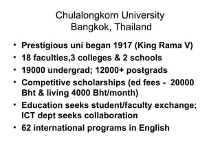 Chulalongkorn University  Bangkok, Thailand Prestigious uni began 1917 (King Rama V) 18 faculties,3 colleges & 2 schools 19000 undergrad; 12000+ postgrads Competitive scholarships (ed fees -  20000 Bht & living 4000 Bht/month) Education seeks student/faculty exchange; ICT dept seeks collaboration 62 international programs in English 