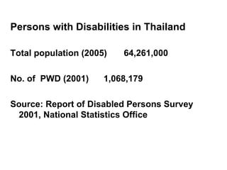 Persons with Disabilities in Thailand    Total population (2005) 64,261,000 No. of  PWD (2001)  1,068,179 Source: Report of Disabled Persons Survey 2001, National Statistics Office  
