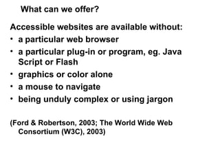 What can we offer? Accessible websites are available  without: a   particular web browser a particular plug-in or program, eg. Java Script or Flash graphics or color alone  a mouse to navigate  being unduly complex or using jargon (Ford & Robertson, 2003; The World Wide Web Consortium (W3C), 2003)  