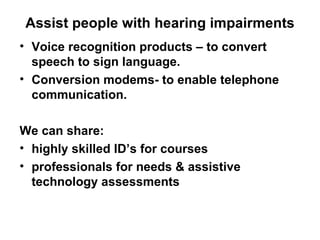 Assist people with hearing impairments Voice recognition products – to convert speech to sign language. Conversion modems- to enable telephone  communication. We can share: highly skilled ID’s for courses professionals for needs & assistive technology assessments 