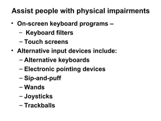 Assist people with physical impairments On-screen keyboard programs – Keyboard filters  Touch screens  Alternative input devices include:  Alternative keyboards  Electronic pointing devices Sip-and-puff  Wands Joysticks  Trackballs 