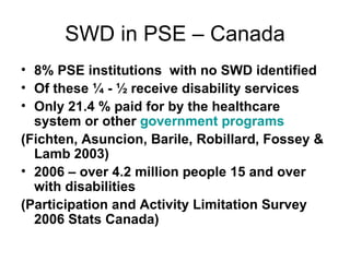 SWD in PSE – Canada 8% PSE institutions  with no SWD identified Of these ¼ - ½ receive disability services Only 21.4 % paid for by the healthcare system or other  government programs (Fichten, Asuncion, Barile, Robillard, Fossey & Lamb 2003) 2006 – over 4.2 million people 15 and over with disabilities (Participation and Activity Limitation Survey 2006 Stats Canada) 