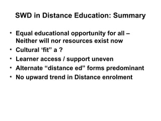 SWD in Distance Education: Summary Equal educational opportunity for all – Neither will nor resources exist now Cultural ‘fit” a ? Learner access / support uneven Alternate “distance ed” forms predominant No upward trend in Distance enrolment 