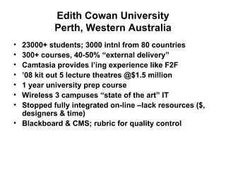 Edith Cowan University Perth, Western Australia 23000+ students; 3000 intnl from 80 countries 300+ courses, 40-50% “external delivery” Camtasia provides l’ing experience like F2F ’ 08 kit out 5 lecture theatres @$1.5 million 1 year university prep course  Wireless 3 campuses “state of the art” IT Stopped fully integrated on-line –lack resources ($, designers & time) Blackboard & CMS; rubric for quality control 