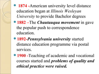  1874 -American university level distance
education began at Illinois Wesleyan
University to provide Bachelor degrees
1882 –The Chautauqua movement in gave
the popular push to correspondence
education.
1892-Pennsylvania university started
distance education programme via postal
services.
1900 -Teaching of academic and vocational
courses started and problems of quality and
ethical practice were raised.
 