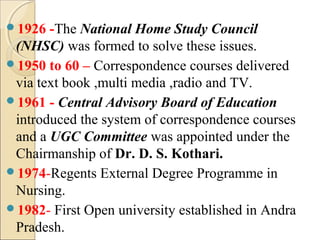 1926 -The National Home Study Council
(NHSC) was formed to solve these issues.
1950 to 60 – Correspondence courses delivered
via text book ,multi media ,radio and TV.
1961 - Central Advisory Board of Education
introduced the system of correspondence courses
and a UGC Committee was appointed under the
Chairmanship of Dr. D. S. Kothari.
1974-Regents External Degree Programme in
Nursing.
1982- First Open university established in Andra
Pradesh.
 