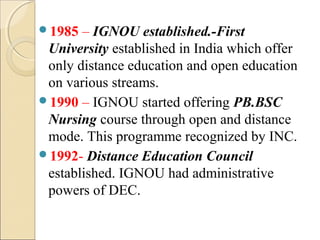 1985 – IGNOU established.-First
University established in India which offer
only distance education and open education
on various streams.
1990 – IGNOU started offering PB.BSC
Nursing course through open and distance
mode. This programme recognized by INC.
1992- Distance Education Council
established. IGNOU had administrative
powers of DEC.
 
