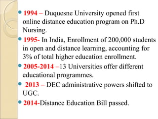 1994 – Duquesne University opened first
online distance education program on Ph.D
Nursing.
1995- In India, Enrollment of 200,000 students
in open and distance learning, accounting for
3% of total higher education enrollment.
2005-2014 –13 Universities offer different
educational programmes.
 2013 – DEC administrative powers shifted to
UGC.
2014-Distance Education Bill passed.
 