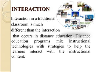 INTERACTIONINTERACTION
Interaction in a traditional
classroom is much
different than the interaction
that occurs in distance education. Distance
education programs mix instructional
technologies with strategies to help the
learners interact with the instructional
content.
 