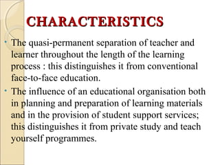 CHARACTERISTICSCHARACTERISTICS
• The quasi-permanent separation of teacher and
learner throughout the length of the learning
process : this distinguishes it from conventional
face-to-face education.
• The influence of an educational organisation both
in planning and preparation of learning materials
and in the provision of student support services;
this distinguishes it from private study and teach
yourself programmes.
 