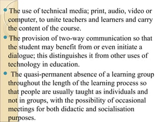 The use of technical media; print, audio, video or
computer, to unite teachers and learners and carry
the content of the course.
The provision of two-way communication so that
the student may benefit from or even initiate a
dialogue; this distinguishes it from other uses of
technology in education.
 The quasi-permanent absence of a learning group
throughout the length of the learning process so
that people are usually taught as individuals and
not in groups, with the possibility of occasional
meetings for both didactic and socialisation
purposes.
 