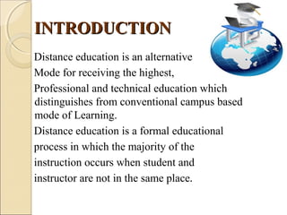 INTRODUCTIONINTRODUCTION
Distance education is an alternative
Mode for receiving the highest,
Professional and technical education which
distinguishes from conventional campus based
mode of Learning.
Distance education is a formal educational
process in which the majority of the
instruction occurs when student and
instructor are not in the same place.
 