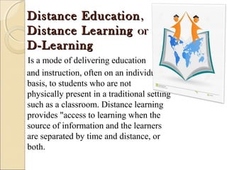 Distance EducationDistance Education, , 
Distance LearningDistance Learning or or 
D-LearningD-Learning
Is a mode of delivering education
and instruction, often on an individual
basis, to students who are not
physically present in a traditional setting
such as a classroom. Distance learning
provides "access to learning when the
source of information and the learners
are separated by time and distance, or
both.
 