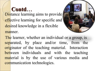 ContdContd……
Distance learning aims to provide
effective learning for specific and
desired knowledge in a flexible
manner.
The learner, whether an individual or a group, is
separated, by place and/or time, from the
originator of the teaching material. Interaction
between individuals and with the teaching
material is by the use of various media and
communication technologies.
 