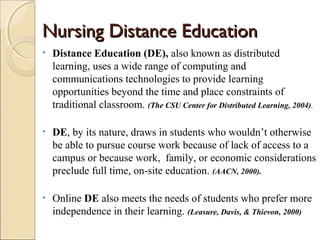 Nursing Distance EducationNursing Distance Education
• Distance Education (DE), also known as distributed
learning, uses a wide range of computing and
communications technologies to provide learning
opportunities beyond the time and place constraints of
traditional classroom. (The CSU Center for Distributed Learning, 2004).
• DE, by its nature, draws in students who wouldn’t otherwise
be able to pursue course work because of lack of access to a
campus or because work, family, or economic considerations
preclude full time, on-site education. (AACN, 2000).
• Online DE also meets the needs of students who prefer more
independence in their learning. (Leasure, Davis, & Thievon, 2000)
 