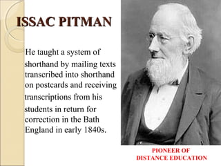 ISSAC PITMANISSAC PITMAN
He taught a system of
shorthand by mailing texts
transcribed into shorthand
on postcards and receiving
transcriptions from his
students in return for
correction in the Bath
England in early 1840s.
PIONEER OF
DISTANCE EDUCATION
 