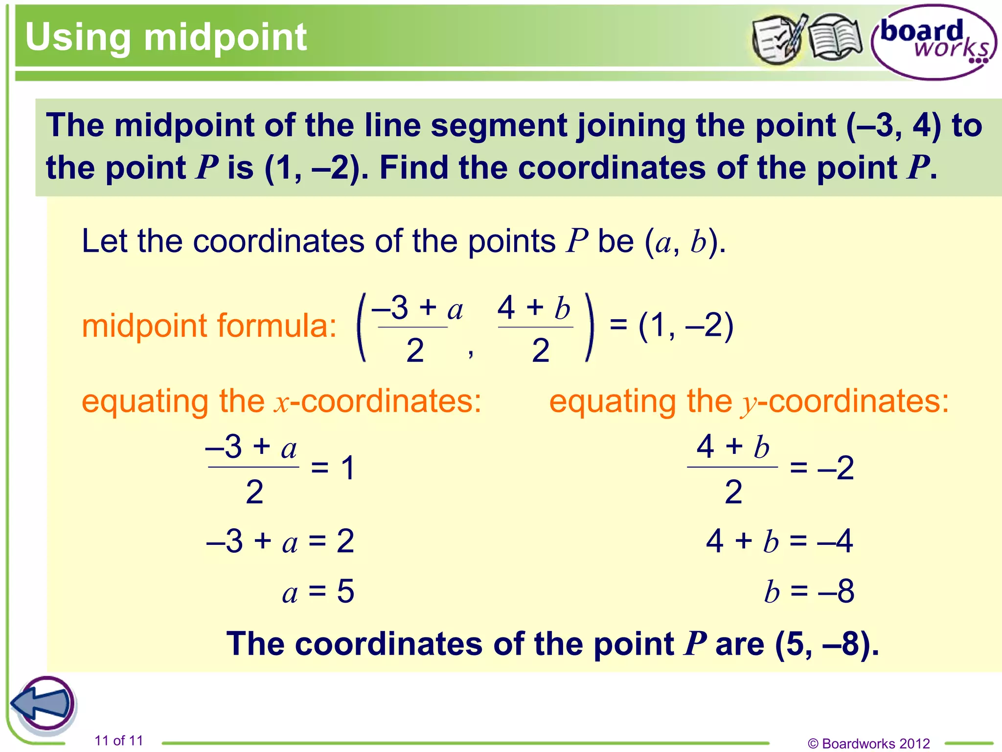 © Boardworks 2012
11 of 11
–3 + a 4 + b
The midpoint of the line segment joining the point (–3, 4) to
the point P is (1, –2). Find the coordinates of the point P.
Let the coordinates of the points P be (a, b).
= (1, –2)
equating the x-coordinates:
–3 + a = 2
a = 5
equating the y-coordinates:
4 + b = –4
b = –8
The coordinates of the point P are (5, –8).
Using midpoint
midpoint formula:
–3 + a 4 + b
2 2
2
= 1
2
= –2
 