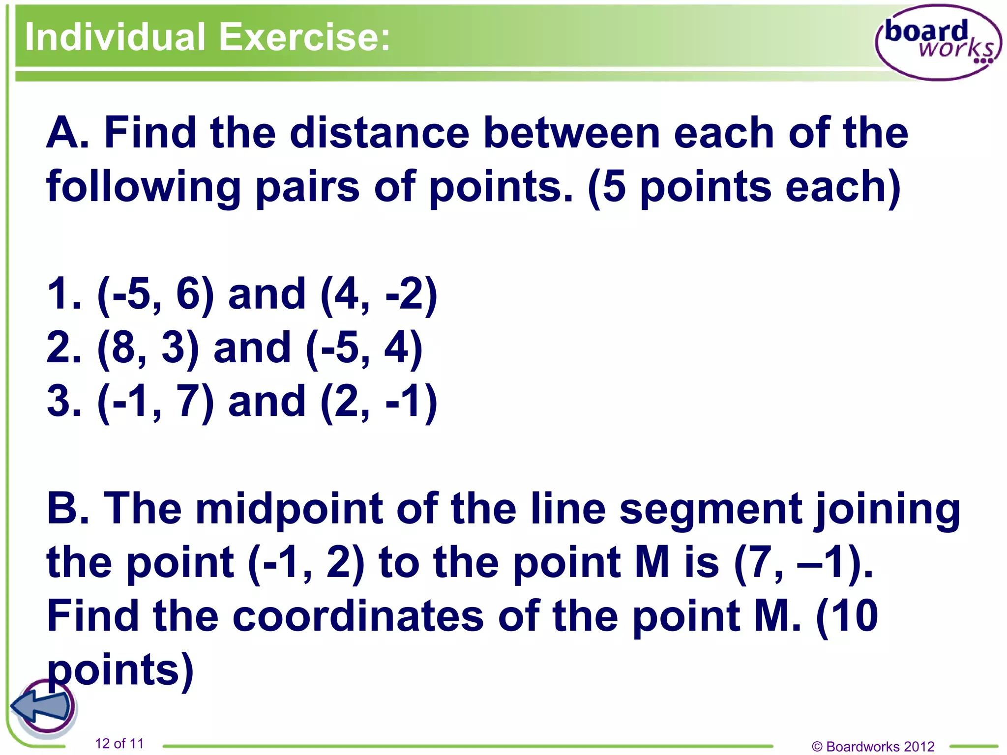 © Boardworks 2012
12 of 11
Individual Exercise:
A. Find the distance between each of the
following pairs of points. (5 points each)
1. (-5, 6) and (4, -2)
2. (8, 3) and (-5, 4)
3. (-1, 7) and (2, -1)
B. The midpoint of the line segment joining
the point (-1, 2) to the point M is (7, –1).
Find the coordinates of the point M. (10
points)
 