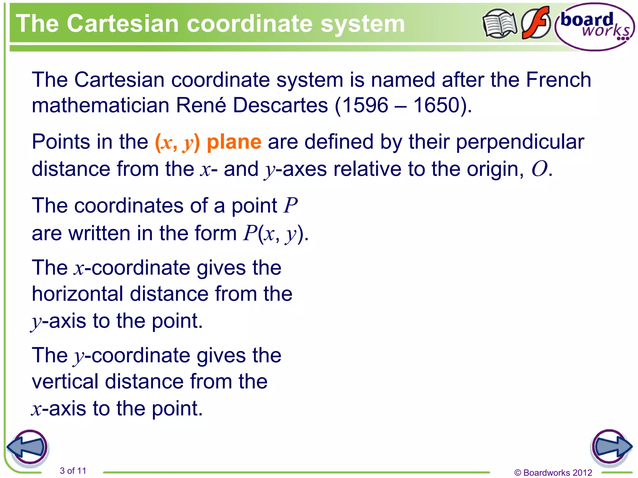© Boardworks 2012
3 of 11
The Cartesian coordinate system is named after the French
mathematician René Descartes (1596 – 1650).
Points in the (x, y) plane are defined by their perpendicular
distance from the x- and y-axes relative to the origin, O.
The x-coordinate gives the
horizontal distance from the
y-axis to the point.
The y-coordinate gives the
vertical distance from the
x-axis to the point.
The coordinates of a point P
are written in the form P(x, y).
The Cartesian coordinate system
 