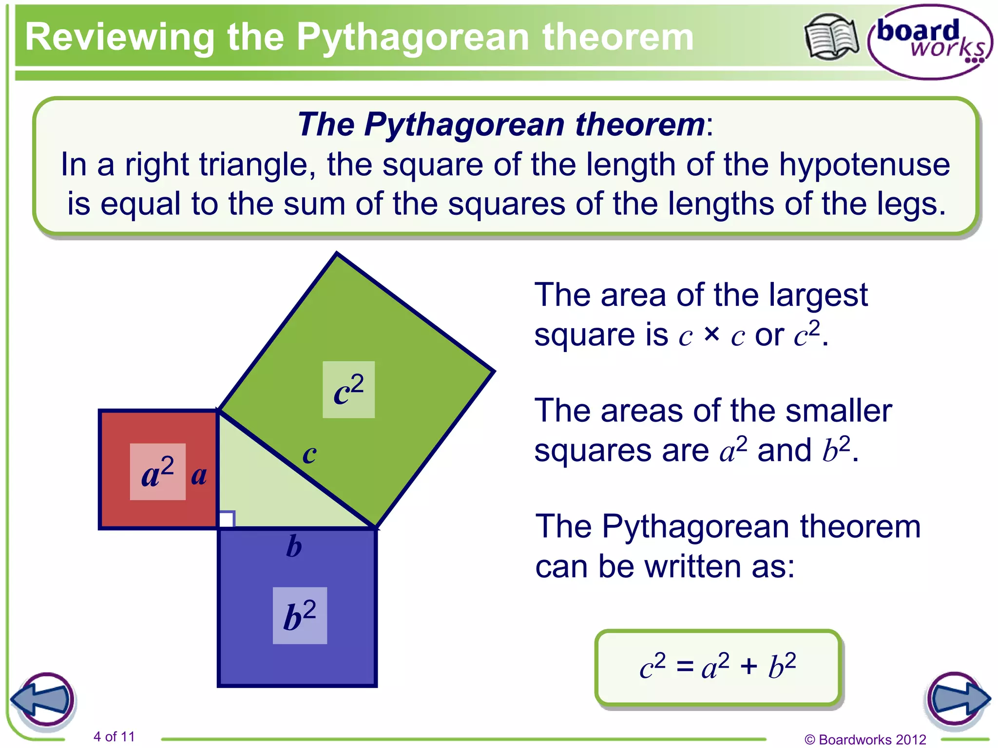 © Boardworks 2012
4 of 11
a
c
b
The area of the largest
square is c × c or c2.
The areas of the smaller
squares are a2 and b2.
The Pythagorean theorem
can be written as:
c2 = a2 + b2
a2
c2
b2
is equal to the sum of the squares of the lengths of the legs.
The Pythagorean theorem:
In a right triangle, the square of the length of the hypotenuse
Reviewing the Pythagorean theorem
 