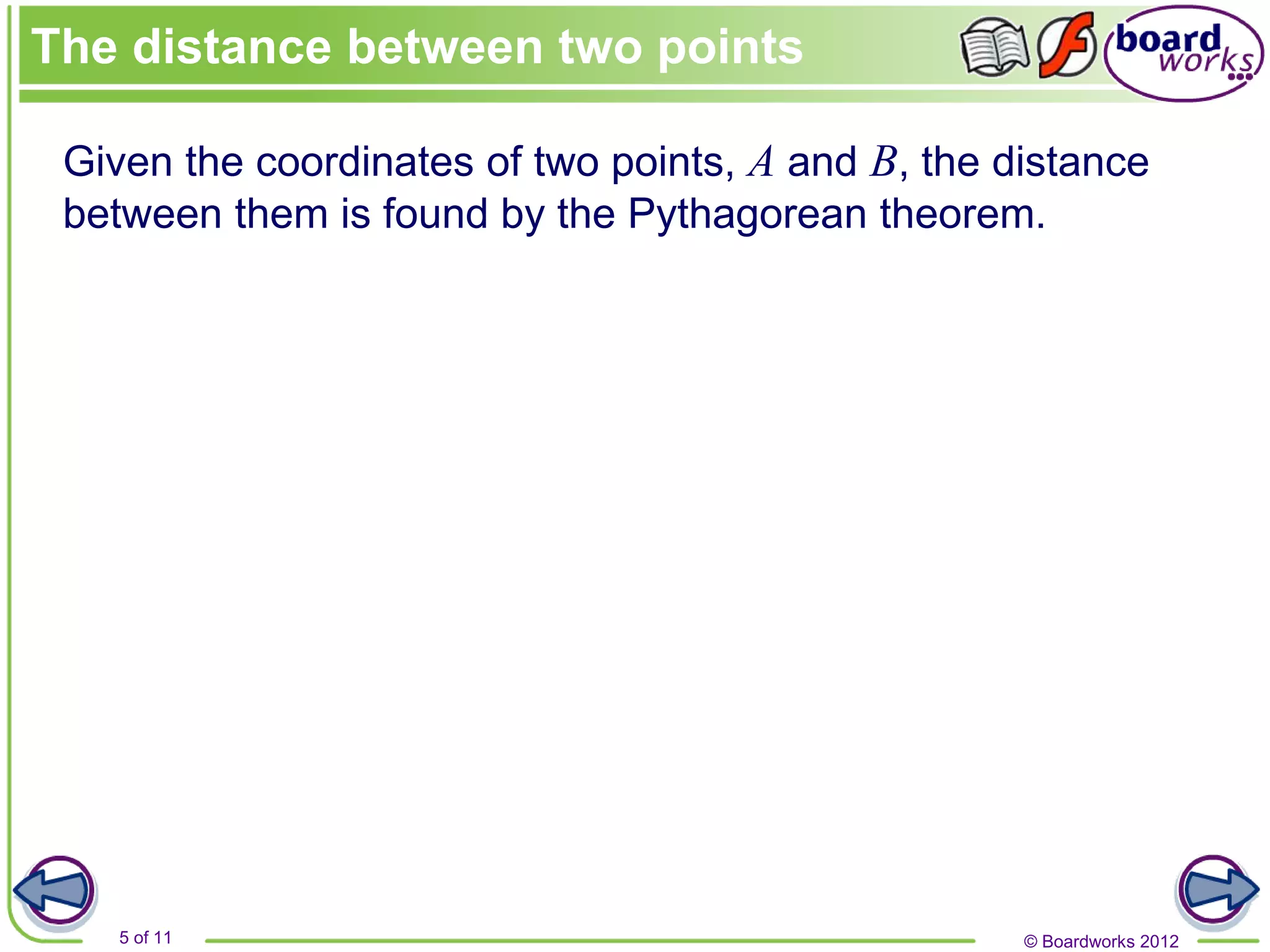 © Boardworks 2012
5 of 11
Given the coordinates of two points, A and B, the distance
between them is found by the Pythagorean theorem.
The distance between two points
 