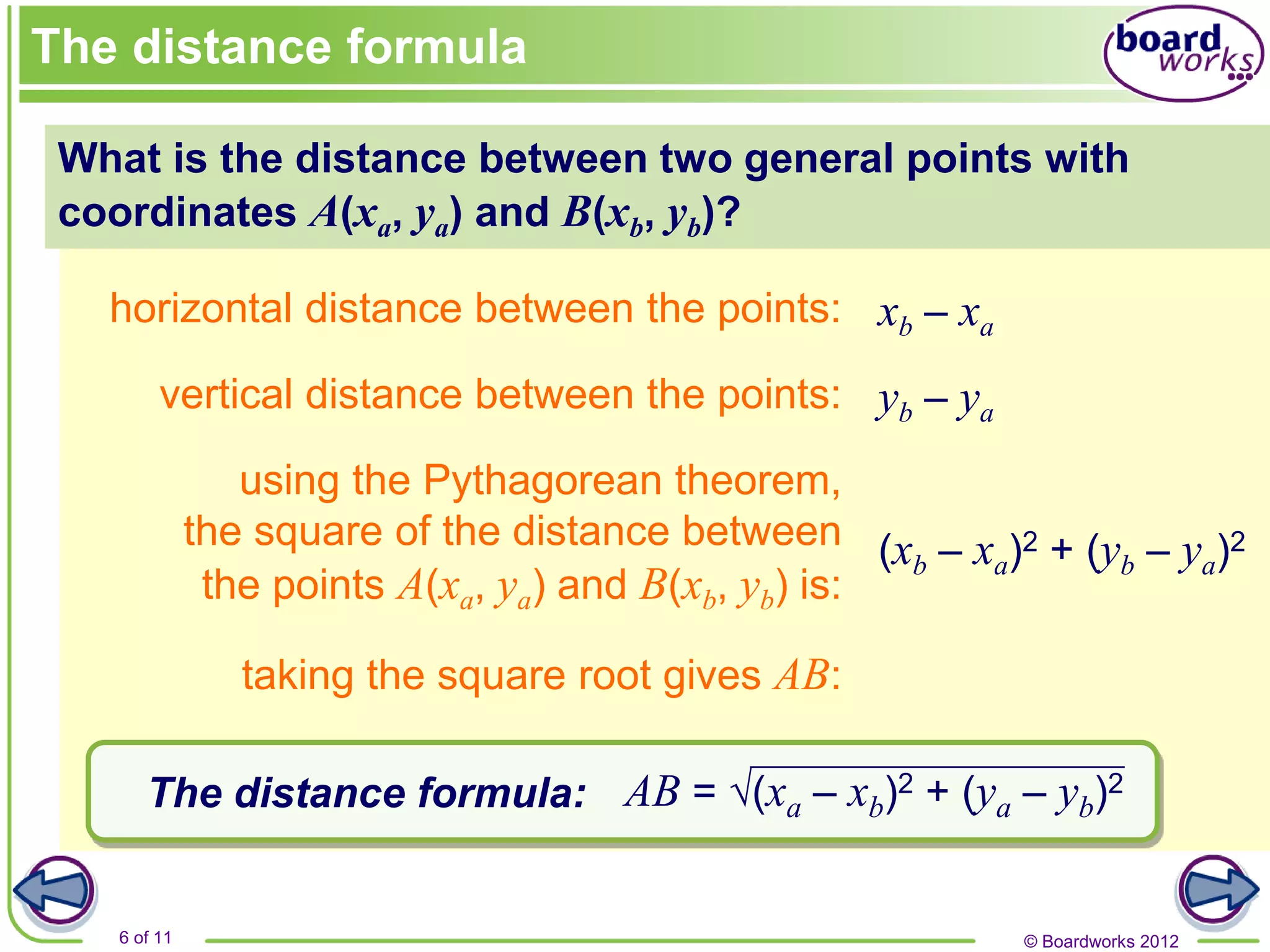 © Boardworks 2012
6 of 11
What is the distance between two general points with
coordinates A(xa, ya) and B(xb, yb)?
horizontal distance between the points:
vertical distance between the points:
using the Pythagorean theorem,
the square of the distance between
the points A(xa, ya) and B(xb, yb) is:
The distance formula:
The distance formula
(xb – xa)2 + (yb – ya)2
taking the square root gives AB:
AB = √(xa – xb)2 + (ya – yb)2
yb – ya
xb – xa
 