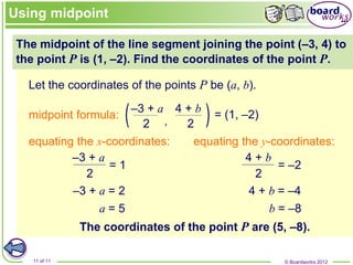 © Boardworks 2012
11 of 11
–3 + a 4 + b
The midpoint of the line segment joining the point (–3, 4) to
the point P is (1, –2). Find the coordinates of the point P.
Let the coordinates of the points P be (a, b).
= (1, –2)
equating the x-coordinates:
–3 + a = 2
a = 5
equating the y-coordinates:
4 + b = –4
b = –8
The coordinates of the point P are (5, –8).
Using midpoint
midpoint formula:
–3 + a 4 + b
2 2
2
= 1
2
= –2
 