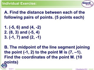 © Boardworks 2012
12 of 11
Individual Exercise:
A. Find the distance between each of the
following pairs of points. (5 points each)
1. (-5, 6) and (4, -2)
2. (8, 3) and (-5, 4)
3. (-1, 7) and (2, -1)
B. The midpoint of the line segment joining
the point (-1, 2) to the point M is (7, –1).
Find the coordinates of the point M. (10
points)
 