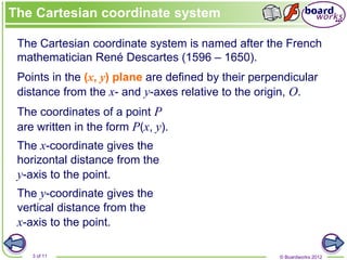 © Boardworks 2012
3 of 11
The Cartesian coordinate system is named after the French
mathematician René Descartes (1596 – 1650).
Points in the (x, y) plane are defined by their perpendicular
distance from the x- and y-axes relative to the origin, O.
The x-coordinate gives the
horizontal distance from the
y-axis to the point.
The y-coordinate gives the
vertical distance from the
x-axis to the point.
The coordinates of a point P
are written in the form P(x, y).
The Cartesian coordinate system
 