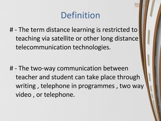 Definition # - The term distance learning is restricted to teaching via satellite or other long distance telecommunication technologies. # - The two-way communication between teacher and student can take place through writing , telephone in programmes , two way video , or telephone.   