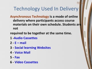 Technology Used In Delivery Asynchronous  Technology  is a mode of online delivery where participants access course materials on their own schedule. Students are not  required to be together at the same time. 1 - Audio Cassettes   2 -  E – mail 3 -  Social learning Websites   4 -  Voice Mail 5 -  Fax 6 -  Video Cassettes 