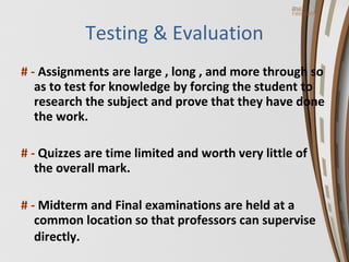 Testing & Evaluation # -  Assignments are large , long , and more through so as to test for knowledge by forcing the student to research the subject and prove that they have done the work. # -  Quizzes are time limited and worth very little of the overall mark. # -  Midterm and Final examinations are held at a common location so that professors can supervise directly.   