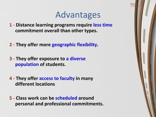 Advantages 1 -  Distance learning programs require  less time   commitment overall than other types. 2 -  They offer more  geographic flexibility . 3 -  They offer exposure to  a diverse  population  of students. 4 -  They offer  access to faculty  in many  different locations 5 -  Class work can be  scheduled  around  personal and professional commitments. 