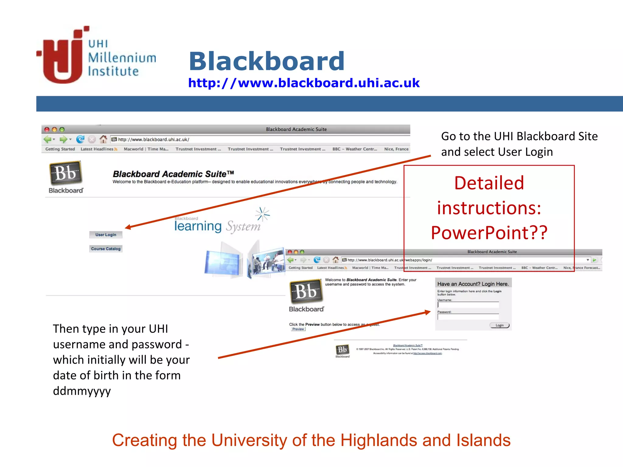 Blackboard http://www.blackboard.uhi.ac.uk   Creating the University of the Highlands and Islands Go to the UHI Blackboard Site and select User Login Then type in your UHI username and password - which initially will be your date of birth in the form ddmmyyyy Detailed instructions: PowerPoint?? 