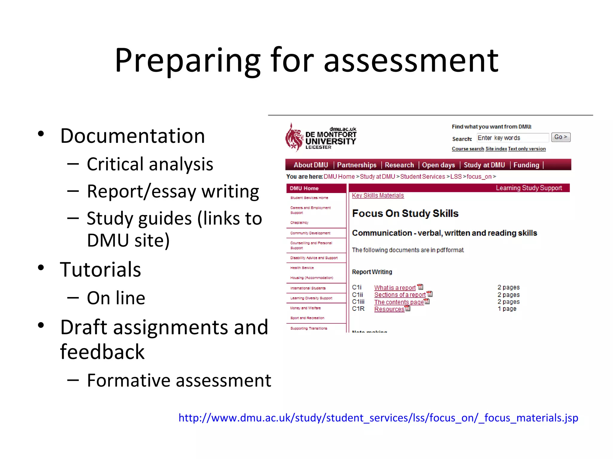 Preparing for assessment Documentation Critical analysis Report/essay writing Study guides (links to DMU site) Tutorials On line Draft assignments and feedback Formative assessment http://www.dmu.ac.uk/study/student_services/lss/focus_on/_focus_materials.jsp 